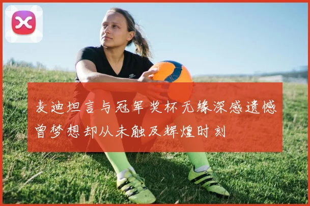 麦迪坦言与冠军奖杯无缘深感遗憾曾梦想却从未触及辉煌时刻